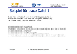 Heartsome Europe GmbH
                                                                                                                www.heartsome.de


    Beispiel für trace Datei 1
Dieser Trace wird erzeugt, wenn ein neuer Eintrag erzeugt wird, es
existiert also weder das Quell- noch das Zielsegment (Übersetzung).
Die folgende Folie (2) zeigt den neuen TMX Eintrag.


klemens.waldhoer: 8.12.2006 8:30:50,765: Start TmxObjectTracer
klemens.waldhoer: 8.12.2006 8:32:36,812: M1:bUpdateTmxObject:
>(de):><ph ctype="link" id="0"><a class="pdf" href="../docs/WebContentManagement_Internet.pdf" target="_blank"></ph>Flyer<ph id="1"></a></ph>
>(en):><ph ctype="link" id="0"><a class="pdf" href="../docs/WebContentManagement_Internet.pdf" target="_blank"></ph>Flyer<ph id="1"></a></ph>
klemens.waldhoer: 8.12.2006 8:32:36,812: M3:Source not found
klemens.waldhoer: 8.12.2006 8:32:36,812: M5:Target not found
klemens.waldhoer: 8.12.2006 8:32:36,812: M6:Adding new MultiLingualObject
klemens.waldhoer: 8.12.2006 8:32:36,812: M30:Adding new MultiLingualObject10f60fa594c_klemens_waldhoer
klemens.waldhoer: 8.12.2006 8:32:36,812: M31:Adding new MonoLingualObject>10f60fa594c_klemens_waldhoer>10f60fa594c_klemens_waldhoer.de>0
klemens.waldhoer: 8.12.2006 8:32:36,812: M32:Adding new MonoLingualObject>10f60fa594c_klemens_waldhoer>10f60fa594c_klemens_waldhoer.en>0
klemens.waldhoer: 8.12.2006 8:32:38,375: M35:addMultilingualObjectToTmxDB:>10f60fa594c_klemens_waldhoer>10f60fa594c_klemens_waldhoer.de>2656




   30.07.2009                                        (c) 2006, 2007, 2008 Heartsome Europe GmbH                                                             153
 