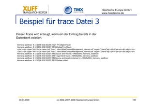 Heartsome Europe GmbH
                                                                                                   www.heartsome.de


  Beispiel für trace Datei 3
Dieser Trace wird erzeugt, wenn ein der Eintrag bereits in der
Datenbank existiert.

klemens.waldhoer: 8.12.2006 8:32:38,390: Start TmxObjectTracer
klemens.waldhoer: 8.12.2006 8:32:53,937: M1:bUpdateTmxObject:
>(de):><ph ctype="link"><a class="pdf" href="../docs/WebContentManagement_Internet.pdf" target="_blank"></ph>Flyer<ph></a></ph>
>(en):><ph ctype="link"><a class="pdf" href="../docs/WebContentManagement_Internet.pdf" target="_blank"></ph>Flyer<ph></a></ph>
klemens.waldhoer: 8.12.2006 8:32:53,937: M2:Source IDref found:>10f60fa594c_klemens_waldhoer
klemens.waldhoer: 8.12.2006 8:32:53,937: M4:Target IDref found:>10f60fa594c_klemens_waldhoer
klemens.waldhoer: 8.12.2006 8:32:53,937: M9:Source and target contained in:>10f60fa594c_klemens_waldhoer
klemens.waldhoer: 8.12.2006 8:32:53,937: M11:Update:>false




  30.07.2009                                  (c) 2006, 2007, 2008 Heartsome Europe GmbH                                                155
 