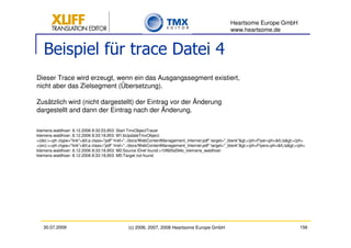Heartsome Europe GmbH
                                                                                                     www.heartsome.de


   Beispiel für trace Datei 4
Dieser Trace wird erzeugt, wenn ein das Ausgangssegment existiert,
nicht aber das Zielsegment (Übersetzung).

Zusätzlich wird (nicht dargestellt) der Eintrag vor der Änderung
dargestellt and dann der Eintrag nach der Änderung.

klemens.waldhoer: 8.12.2006 8:32:53,953: Start TmxObjectTracer
klemens.waldhoer: 8.12.2006 8:33:18,953: M1:bUpdateTmxObject:
>(de):><ph ctype="link"><a class="pdf" href="../docs/WebContentManagement_Internet.pdf" target="_blank"></ph>Flyer<ph></a></ph>
>(en):><ph ctype="link"><a class="pdf" href="../docs/WebContentManagement_Internet.pdf" target="_blank"></ph>Flyers<ph></a></ph>
klemens.waldhoer: 8.12.2006 8:33:18,953: M2:Source IDref found:>10f60fa594c_klemens_waldhoer
klemens.waldhoer: 8.12.2006 8:33:18,953: M5:Target not found




   30.07.2009                                  (c) 2006, 2007, 2008 Heartsome Europe GmbH                                                156
 