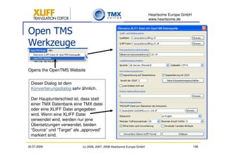 Heartsome Europe GmbH
                                                                         www.heartsome.de


Open TMS
Werkzeuge

Opens the OpenTMS Website


  Dieser Dialog ist dem
  Konvertierungsdialog sehr ähnlich.

  Der Hauptunterschied ist, dass statt
  einer TMX Datenbank eine TMX datei
  oder eine XLIFF Datei angegeben
  wird. Wenn eine XLIFF Datei
  verwendet wird, werden nur jene
  Übersetzungen verwendet, beiden
  “Source” und “Target” als „approved”
  markiert sind.

30.07.2009                  (c) 2006, 2007, 2008 Heartsome Europe GmbH                           158
 