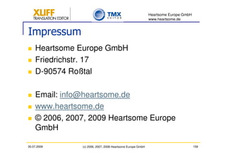 Heartsome Europe GmbH
                                                            www.heartsome.de


Impressum
    Heartsome Europe GmbH
    Friedrichstr. 17
    D-90574 Roßtal

    Email: info@heartsome.de
    www.heartsome.de
    © 2006, 2007, 2009 Heartsome Europe
    GmbH

30.07.2009     (c) 2006, 2007, 2008 Heartsome Europe GmbH                           159
 