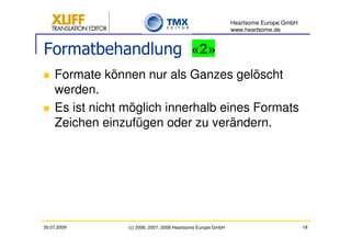 Heartsome Europe GmbH
                                                              www.heartsome.de


Formatbehandlung
    Formate können nur als Ganzes gelöscht
    werden.
    Es ist nicht möglich innerhalb eines Formats
    Zeichen einzufügen oder zu verändern.




30.07.2009       (c) 2006, 2007, 2008 Heartsome Europe GmbH                           18
 