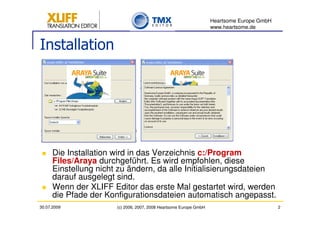Heartsome Europe GmbH
                                                                    www.heartsome.de


Installation




      Die Installation wird in das Verzeichnis c:/Program
      Files/Araya durchgeführt. Es wird empfohlen, diese
      Einstellung nicht zu ändern, da alle Initialisierungsdateien
      darauf ausgelegt sind.
      Wenn der XLIFF Editor das erste Mal gestartet wird, werden
      die Pfade der Konfigurationsdateien automatisch angepasst.
30.07.2009             (c) 2006, 2007, 2008 Heartsome Europe GmbH                           2
 