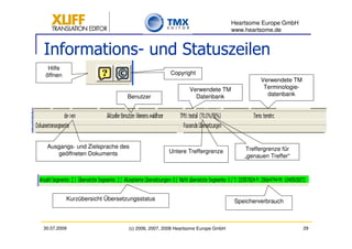 Heartsome Europe GmbH
                                                                            www.heartsome.de


Informations- und Statuszeilen
 Hilfe
öffnen                                           Copyright
                                                                                      Verwendete TM
                                                         Verwendete TM                 Terminologie-
                               Benutzer                    Datenbank                    datenbank




 Ausgangs- und Zielsprache des                                                   Treffergrenze für
    geöffneten Dokuments                        Untere Treffergrenze
                                                                                „genauen Treffer“




         Kurzübersicht Übersetzungsstatus                                    Speicherverbrauch



30.07.2009                     (c) 2006, 2007, 2008 Heartsome Europe GmbH                              29
 
