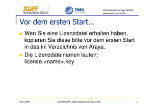 Heartsome Europe GmbH
                                                              www.heartsome.de


Vor dem ersten Start…
    Wen Sie eine Lizenzdatei erhalten haben,
    kopieren Sie diese bitte vor dem ersten Start
    in das ini Verzeichnis von Araya.
    Die Lizenzdateinamen lauten:
    license.<name>.key




30.07.2009       (c) 2006, 2007, 2008 Heartsome Europe GmbH                           3
 