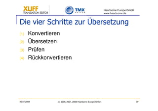 Heartsome Europe GmbH
                                                               www.heartsome.de


Die vier Schritte zur Übersetzung
(1)     Konvertieren
(2)     Übersetzen
(3)     Prüfen
(4)     Rückkonvertieren




30.07.2009        (c) 2006, 2007, 2008 Heartsome Europe GmbH                           30
 