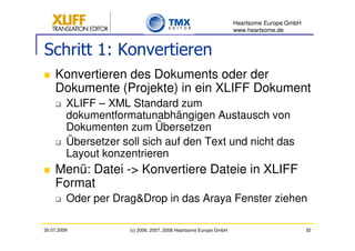Heartsome Europe GmbH
                                                                   www.heartsome.de


Schritt 1: Konvertieren
    Konvertieren des Dokuments oder der
    Dokumente (Projekte) in ein XLIFF Dokument
         XLIFF – XML Standard zum
         dokumentformatunabhängigen Austausch von
         Dokumenten zum Übersetzen
         Übersetzer soll sich auf den Text und nicht das
         Layout konzentrieren
    Menü: Datei -> Konvertiere Dateie in XLIFF
    Format
         Oder per Drag&Drop in das Araya Fenster ziehen

30.07.2009            (c) 2006, 2007, 2008 Heartsome Europe GmbH                           32
 