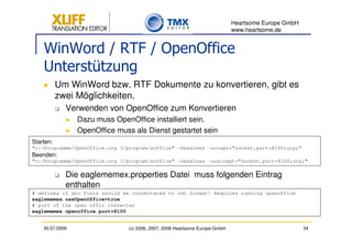 Heartsome Europe GmbH
                                                                             www.heartsome.de


    WinWord / RTF / OpenOffice
    Unterstützung
           Um WinWord bzw. RTF Dokumente zu konvertieren, gibt es
           zwei Möglichkeiten.
             Verwenden von OpenOffice zum Konvertieren
                 Dazu muss OpenOffice installiert sein.
                 OpenOffice muss als Dienst gestartet sein
Starten:
"c:/Programme/OpenOffice.org 3/program/soffice" -headless -accept="socket,port=8100;urp;“
Beenden:
"c:/Programme/OpenOffice.org 3/program/soffice" -headless -unaccept="socket,port=8100;urp;"

             Die eaglememex.properties Datei muss folgenden Eintrag
             enthalten
# defines if doc fiels should be convertered to odt format! Requires running openoffice
eaglememex.useOpenOffice=true
# port of the open offic converter
eaglememex.openoffice.port=8100


    30.07.2009                  (c) 2006, 2007, 2008 Heartsome Europe GmbH                           34
 