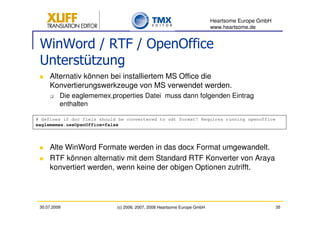 Heartsome Europe GmbH
                                                                          www.heartsome.de


 WinWord / RTF / OpenOffice
 Unterstützung
     Alternativ können bei installiertem MS Office die
     Konvertierungswerkzeuge von MS verwendet werden.
          Die eaglememex.properties Datei muss dann folgenden Eintrag
          enthalten

# defines if doc fiels should be convertered to odt format! Requires running openoffice
eaglememex.useOpenOffice=false




     Alte WinWord Formate werden in das docx Format umgewandelt.
     RTF können alternativ mit dem Standard RTF Konverter von Araya
     konvertiert werden, wenn keine der obigen Optionen zutrifft.




 30.07.2009                  (c) 2006, 2007, 2008 Heartsome Europe GmbH                           35
 