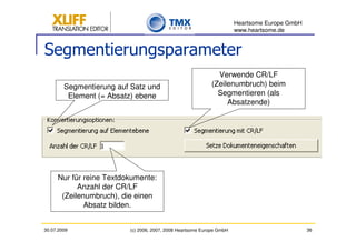 Heartsome Europe GmbH
                                                                      www.heartsome.de


Segmentierungsparameter
                                                             Verwende CR/LF
        Segmentierung auf Satz und                         (Zeilenumbruch) beim
         Element (= Absatz) ebene                            Segmentieren (als
                                                                Absatzende)




     Nur für reine Textdokumente:
           Anzahl der CR/LF
      (Zeilenumbruch), die einen
             Absatz bilden.


30.07.2009               (c) 2006, 2007, 2008 Heartsome Europe GmbH                           36
 