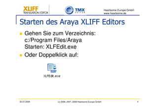 Heartsome Europe GmbH
                                                             www.heartsome.de


Starten des Araya XLIFF Editors
    Gehen Sie zum Verzeichnis:
    c:/Program Files/Araya
    Starten: XLFEdit.exe
    Oder Doppelklick auf:




30.07.2009      (c) 2006, 2007, 2008 Heartsome Europe GmbH                           4
 