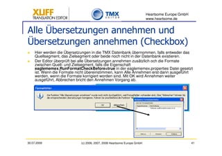 Heartsome Europe GmbH
                                                                          www.heartsome.de


Alle Übersetzungen annehmen und
Übersetzungen annehmen (Checkbox)
     Hier werden die Übersetzungen in die TMX Datenbank übernommen, falls entweder das
     Quellsegment, das Zielsegment oder beide noch nicht in der Datenbank existieren.
     Der Editor überprüft bei alle Übersetzungen annehmen zusätzlich och die Formate
     zwischen Quell- und Zielsegment, falls die Eigenschaft
     eaglememex.RunFormatCheckBefore=true in der eaglememex.properties Datei gesetzt
     ist. Wenn die Formate nicht übereinstimmen, kann Alle Annehmen erst dann ausgeführt
     werden, wenn die Formate korrigiert worden sind. Mit OK wird Annehmen weiter
     ausgeführt, Abbrechen bricht den Annehmen Vorgang ab.




30.07.2009                   (c) 2006, 2007, 2008 Heartsome Europe GmbH                           41
 