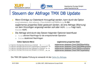 Heartsome Europe GmbH
                                                                             www.heartsome.de


 Steuern der Abfrage TMX DB Update
     Wenn Einträge zur Datenbank hinzugefügt werden, kann durch die Option
     eaglememex.database.CheckAddingTMXEntry in der
     eaglememex.properties Datei gesteuert werden, ob eine Abfrage (Warnung)
     vor dem Hinzufügen angezeigt werden soll oder nicht. true fragt nach,
     false nicht.
     Die Abfrage wird durch das Setzen folgender Optionen beeinflusst
          true aktiviert Nachfrage für die entsprechende Operation
          false deaktiviert Nachfragen
         Editor Optionen Menü                                    eaglememex.properties Datei
                                                             eaglememex.database.CheckTMXDNewAdding
                                                             eaglememex.database.CheckTMXDBMergeAdding
                                                             eaglememex.database.CheckTMXSourceAdding
                                                             eaglememex.database.CheckTMXTargetAdding



Die TMX DB Update Prüfung ist verwandt mit der Gehe Zu Abfrage.


 30.07.2009                     (c) 2006, 2007, 2008 Heartsome Europe GmbH                           42
 