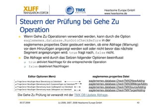 Heartsome Europe GmbH
                                                                             www.heartsome.de


 Steuern der Prüfung bei Gehe Zu
 Operation
     Wenn Gehe Zu Operationen verwendet werden, kann durch die Option
     eaglememex.database.RunGotoCheckBefore in der
     eaglememex.properties Datei gesteuert werden, ob eine Abfrage (Warnung)
     vor dem Hinzufügen angezeigt werden soll oder nicht bevor das nächste
     Segment angesprungen wird. true fragt nach, false nicht.
     Die Abfrage wird durch das Setzen folgender Optionen beeinflusst
         true aktiviert Nachfrage für die entsprechende Operation
         false deaktiviert Nachfragen


         Editor Optionen Menü                                    eaglememex.properties Datei
                                                             eaglememex.database.CheckTMXDNewAdding
                                                             eaglememex.database.CheckTMXDBMergeAdding
                                                             eaglememex.database.CheckTMXSourceAdding
                                                             eaglememex.database.CheckTMXTargetAdding
Die Gehe Zu Prüfung ist verwandt mit der TMX DB Update Abfrage.

 30.07.2009                     (c) 2006, 2007, 2008 Heartsome Europe GmbH                           43
 