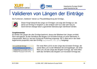 Heartsome Europe GmbH
                                                                              www.heartsome.de


Validieren von Längen der Einträge
Die Funktionen „Validieren“ dienen zur Plausibilitätsprüfung der Einträge..

             Dieser Knopf überprüft die Länge von Einträgen und zeigt alle Einträge an, bei
             denen ein Eintrag im Vergleich zu den anderen sehr kurz oder sehr lang ist.
             Damit können etwaige falsch zugeordnete Übersetzungen identifiziert werden.


Vorgehensweise
Es werden die Längen der aller Einträge bestimmt, daraus der Mittelwert der Längen ermittelt.
Dann wird geprüft, ob das Verhältnis des längste zum kürzeste Eintrag um einen definierten %
unterschreitet. Wenn ja, wird der Eintrag als Prüfeintrag angezeigt. Der % Wert wird in der Datei
eaglememex.properties unter dem Eintrag eaglememex.val.prop festgelegt.


                                   Der erste Wert (z.B 2) ist die Länge des kürzesten Eintrags, der
                                   zweite Wert (z.B. 9) den Mittelwert der Eintragslängen, der dritte
                                   Wert (z.B. 23) die Länge des längsten Eintrags, der vierte Wert
                                   stellt das Verhältnis des längsten zum kürzesten Eintrags dar.




30.07.2009                       (c) 2006, 2007, 2008 Heartsome Europe GmbH                             49
 
