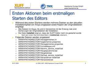 Heartsome Europe GmbH
                                                                              www.heartsome.de


Ersten Aktionen beim erstmaligen
Starten des Editors
     Während des ersten Startens werden mehrere Dateien an den aktuellen
     Installationspfad von Araya angepasst sowie Kopien der Originaldateien
     angelegt.
         Alle Dateien im Araya, lib und ini Verzeichnis mit der Endung .bak sind
         Sicherungen der Originaldateien der Installation.
         Die Datei installed zeigt an, dass der XLIFF Editor noch nie gestartet wurde
             Nach dem ersten Start wird diese Datei in installed.bak unbenannt.
     Folgende Dateien werden angepasst
         ARRAYPATHDIRECTORY/lib/eaglememex.ini
         ARRAYPATHDIRECTORY/eaglememex.properties
         ARRAYPATHDIRECTORY/lib/eaglememex.properties
         ARRAYPATHDIRECTORY/ini/catalogue.xml
         ARRAYPATHDIRECTORY/lib/emx_service_install.bat
         ARRAYPATHDIRECTORY/lib/getjavahome.bat
         ARRAYPATHDIRECTORY/lib/getold.bat
         ARRAYPATHDIRECTORY/lib/hsql_service_install.bat
         ARRAYPATHDIRECTORY/lib/rpcserver-install.bat
         ARRAYPATHDIRECTORY/lib/saveold.bat
30.07.2009                       (c) 2006, 2007, 2008 Heartsome Europe GmbH                           5
 