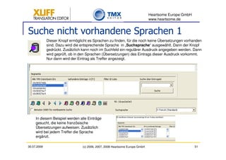 Heartsome Europe GmbH
                                                                              www.heartsome.de


Suche nicht vorhandene Sprachen 1
             Dieser Knopf ermöglicht es Sprachen zu finden, für die noch keine Übersetzungen vorhanden
             sind. Dazu wird die entsprechende Sprache in „Suchsprache“ ausgewählt. Dann der Knopf
             gedrückt. Zusätzlich kann noch im Suchfeld ein regulärer Ausdruck angegeben werden. Dann
             wird geprüft, ob in den Sprachen (Übersetzungen) des Eintrags dieser Ausdruck vorkommt.
             Nur dann wird der Eintrag als Treffer angezeigt.




     In diesem Beispiel werden alle Einträge
     gesucht, die keine französische
     Übersetzungen aufweisen. Zusätzlich
     wird bei jedem Treffer die Sprache
     ergänzt.

30.07.2009                       (c) 2006, 2007, 2008 Heartsome Europe GmbH                           51
 