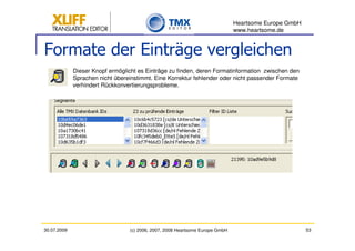 Heartsome Europe GmbH
                                                                              www.heartsome.de


Formate der Einträge vergleichen
             Dieser Knopf ermöglicht es Einträge zu finden, deren Formatinformation zwischen den
             Sprachen nicht übereinstimmt. Eine Korrektur fehlender oder nicht passender Formate
             verhindert Rückkonvertierungsprobleme.




30.07.2009                       (c) 2006, 2007, 2008 Heartsome Europe GmbH                           53
 