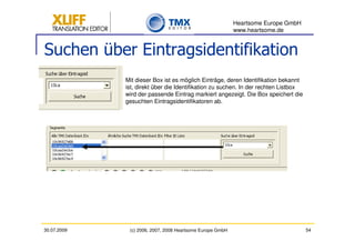 Heartsome Europe GmbH
                                                           www.heartsome.de


Suchen über Eintragsidentifikation
             Mit dieser Box ist es möglich Einträge, deren Identifikation bekannt
             ist, direkt über die Identifikation zu suchen. In der rechten Listbox
             wird der passende Eintrag markiert angezeigt. Die Box speichert die
             gesuchten Eintragsidentifikatoren ab.




30.07.2009    (c) 2006, 2007, 2008 Heartsome Europe GmbH                             54
 