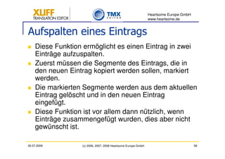 Heartsome Europe GmbH
                                                               www.heartsome.de


Aufspalten eines Eintrags
    Diese Funktion ermöglicht es einen Eintrag in zwei
    Einträge aufzuspalten.
    Zuerst müssen die Segmente des Eintrags, die in
    den neuen Eintrag kopiert werden sollen, markiert
    werden.
    Die markierten Segmente werden aus dem aktuellen
    Eintrag gelöscht und in den neuen Eintrag
    eingefügt.
    Diese Funktion ist vor allem dann nützlich, wenn
    Einträge zusammengefügt wurden, dies aber nicht
    gewünscht ist.

30.07.2009        (c) 2006, 2007, 2008 Heartsome Europe GmbH                           58
 