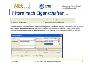 Heartsome Europe GmbH
                                                                              www.heartsome.de


 Filtern nach Eigenschaften 1

Einträge können nach bestimmten Eigenschaften gefiltert (selektiert) werden. Dazu wird durch Drücken
des Knopfes „Eigenschaftenfilter“ der Dialog für die Eigenschaften aufgerufen. Die Eigenschaften
können dabei entweder direkt eingegeben werden oder über die Combo-Boxen ausgesucht werden.




 30.07.2009                      (c) 2006, 2007, 2008 Heartsome Europe GmbH                           59
 