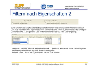 Heartsome Europe GmbH
                                                                              www.heartsome.de


 Filtern nach Eigenschaften 2

Durch Drücken des Knopfes „Wende Eigenschaftenfilter an“ wird der eingestellte Filter entweder auf
„Alle TMX Datenbank IDs“ angewendet, wenn „Ähnliche Suche…“ leer ist, ansonsten auf die Einträge in
„Ähnliche Suche…“. Die gefilterte Liste wird anschließend in der „ID Filter Liste“ angezeigt.




 Wenn die Checkbox „Benutze Regulärer Ausdruck…“ gesetzt ist, wird (außer für die Datumsangaben)
 der Eigenschaftenfilter als regulärer Ausdruck interpretiert.
 Beispiel: „Über.*“ sucht alle Eigenschaften, die mit „Über“ starten.




 30.07.2009                      (c) 2006, 2007, 2008 Heartsome Europe GmbH                           60
 