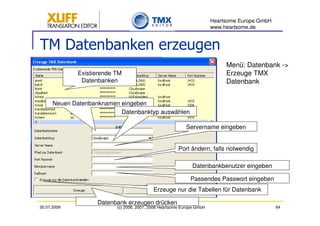 Heartsome Europe GmbH
                                                                       www.heartsome.de


TM Datenbanken erzeugen
                                                                            Menü: Datenbank ->
             Existierende TM                                                Erzeuge TMX
              Datenbanken                                                   Datenbank


      Neuen Datenbanknamen eingeben
                           Datenbanktyp auswählen

                                                          Servername eingeben


                                                       Port ändern, falls notwendig

                                                             Datenbankbenutzer eingeben

                                                             Passendes Passwort eingeben
                                           Erzeuge nur die Tabellen für Datenbank

                    Datenbank erzeugen drücken
30.07.2009                (c) 2006, 2007, 2008 Heartsome Europe GmbH                           64
 