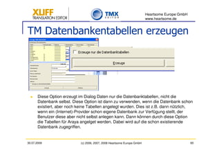 Heartsome Europe GmbH
                                                                          www.heartsome.de


TM Datenbankentabellen erzeugen




       Diese Option erzeugt im Dialog Daten nur die Datenbanktabellen, nicht die
       Datenbank selbst. Diese Option ist dann zu verwenden, wenn die Datenbank schon
       existiert, aber noch keine Tabellen angelegt wurden. Dies ist z.B. dann nützlich,
       wenn ein (Internet)-Provider schon eigene Datenbank zur Verfügung stellt, der
       Benutzer diese aber nicht selbst anlegen kann. Dann können durch diese Option
       die Tabellen für Araya angelget werden. Dabei wird auf die schon existierende
       Datenbank zugegriffen.


30.07.2009                   (c) 2006, 2007, 2008 Heartsome Europe GmbH                           65
 