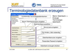 Heartsome Europe GmbH
                                                                   www.heartsome.de


Terminologiedatenbank erzeugen
             Existierende Terminologiedatenbanken                    Menü: Datenbank ->
                                                                     Erzeuge
                                                                     Terminologie-
             Neuen Datenbanknamen eingeben                           datenbank
                                 Datenbanktyp auswählen

                                                    Servername eingeben


                                                 Port ändern, falls notwendig


                                                  Datenbankbenutzer eingeben

                                                 Passendes Passwort eingeben


                                              Datenbank erzeugen drücken

30.07.2009            (c) 2006, 2007, 2008 Heartsome Europe GmbH                           67
 