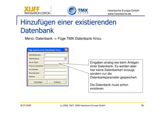 Heartsome Europe GmbH
                                                                    www.heartsome.de


Hinzufügen einer existierenden
Datenbank
    Menü: Datenbank -> Füge TMX Datenbank hinzu




                                                   Eingaben analog wie beim Anlegen
                                                   einer Datenbank. Es werden aber
                                                   hier keine Datenbanken erzeugt,
                                                   sondern nur die
                                                   Datenbankparameter gespeichert.

                                                   Die Datenbank muss schon
                                                   existieren.




30.07.2009             (c) 2006, 2007, 2008 Heartsome Europe GmbH                           68
 