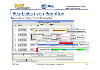 Heartsome Europe GmbH
                                                                                    www.heartsome.de


 Bearbeiten von Begriffen
Datenbank -> Editiere Terminologieeinträge
                                         Sortieren nach Sprache



                                                                                     Suchtreffermarkierung


                                                                                                Ändern


                                                                                                  Geändert

                                          Gespeichert
 Suchen von Einträgen mit regulären Ausdrücken




      Erzeugen eines neuen EIntragss
 30.07.2009                            (c) 2006, 2007, 2008 Heartsome Europe GmbH                            75
 