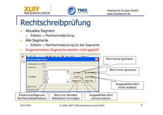 Heartsome Europe GmbH
                                                                            www.heartsome.de


  Rechtschreibprüfung
       Aktuelles Segment
           Editiere -> Rechtschreibprüfung
       Alle Segmente
           Editiere -> Rechtschreibprüfung für alle Segmente
       Angenommene Segmente werden nicht geprüft

                                                                            Wort einmal ignorieren



                                                                              Wort immer ignorieren




                                                                                   Ausgewähltes Wort
                                                                                    immer ersetzen

 Ersatzvorschläge aus      Wort zum aktuellen             Ausgewähltes Wort
Rechtschreibwörterbuch    Wörterbuch hinzufügen            einmal ersetzen

  30.07.2009                   (c) 2006, 2007, 2008 Heartsome Europe GmbH                              77
 