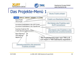 Heartsome Europe GmbH
                                                                           www.heartsome.de


Das Projekte-Menü 1                                             Neues Projekt anlegen


                                                             Projekt zum Bearbeiten öffnen

                                                             Alle Dateien des Projektes nach
                                                                   XLIFF konvertieren


                                                              Alle Dateien des Projektes in das
                                                              Originalformat zurückkonvertieren


                                                Alle Projektübersetzungen nach TMX (z.B.
                                                zum Import in TMX Datenbank) exportieren


             Übersetzungsstatus des gesamten
                    Projektes anzeigen



30.07.2009                    (c) 2006, 2007, 2008 Heartsome Europe GmbH                           80
 