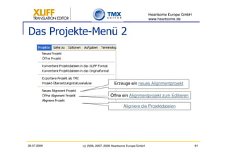 Heartsome Europe GmbH
                                                          www.heartsome.de


Das Projekte-Menü 2



                                  Erzeuge ein neues Alignmentprojekt

                               Öffne ein Alignmentprojekt zum Editieren

                                        Aligniere die Projektdateien




30.07.2009   (c) 2006, 2007, 2008 Heartsome Europe GmbH                           81
 