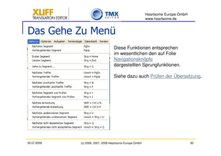 Heartsome Europe GmbH
                                                          www.heartsome.de


Das Gehe Zu Menü
                                   Diese Funktionen entsprechen
                                   im wesentlichen den auf Folie
                                   Navigationsknöpfe
                                   dargestellten Sprungfunktionen.

                                   Siehe dazu auch Prüfen der Übersetzung.




30.07.2009   (c) 2006, 2007, 2008 Heartsome Europe GmbH                           82
 