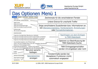 Heartsome Europe GmbH
                                                                    www.heartsome.de


Das Optionen Menü 1
                                     Zeichensatz für die verschiedenen Fenster

                                         Untere Grenze für unscharfe Treffer

                           Zeige verschiedene Zusatzfenster bzw. Informationen an,
                            wie Übersetzungsstatus, Kontextansicht, Anmerkungen
                                          oder Formatinformationen.

                                                             Nachfragen vor dem Einfügen
                                                                  in TMX Datenbank
                                                           Optionen zur Beeinflussung der
                                                              TMX Datenbank Suche.
                                                            TMX Eintragseigenschaften
                                                          werden mit eingelesen oder nicht
             Benutzer-sprache
                festlegen
                                         Fensterinhalte werden bei
              Spezialzeichen           Akzeptieren Funktionen (nicht)
                anzeigen                  automatisch angepasst

30.07.2009             (c) 2006, 2007, 2008 Heartsome Europe GmbH                           84
 