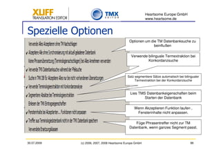 Heartsome Europe GmbH
                                                          www.heartsome.de


Spezielle Optionen
                                              Optionen um die TM Datenbanksuche zu
                                                            beinflußen

                                               Verwende bilinguale Termextraktion bei
                                                        Konkordanzsuche



                                             Satz segmentiere Sätze automatisch bei bilingualer
                                                  Termextraktion bei der Konkordanzsuche



                                               Lies TMS Datenbankeigenschaften beim
                                                       Starten der Datenbank

                                                 Wenn Akzeptieren Funktion laufen ,
                                                  Fensterinhalte nicht anpassen.

                                                  Füge Phrasentreffer nicht zur TM
                                              Datenbank, wenn ganzes Segment passt.



30.07.2009   (c) 2006, 2007, 2008 Heartsome Europe GmbH                                 86
 