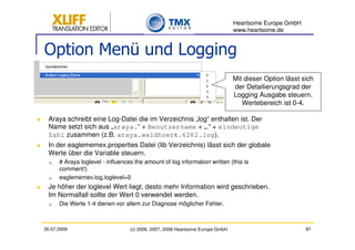 Heartsome Europe GmbH
                                                                               www.heartsome.de


Option Menü und Logging
                                                                               Mit dieser Option lässt sich
                                                                               der Detailierungsgrad der
                                                                               Logging Ausgabe steuern.
                                                                                  Wertebereich ist 0-4.

 Araya schreibt eine Log-Datei die im Verzeichnis „log“ enthalten ist. Der
 Name setzt sich aus „araya.“ + Benutzername + „.“ + eindeutige
 Zahl zusammen (z.B. araya.waldhoerk.6262.log).
 In der eaglememex.properties Datei (lib Verzeichnis) lässt sich der globale
 Werte über die Variable steuern.
      # Araya loglevel - influences the amount of log information written (this is
      comment!)
      eaglememex.log.loglevel=0
 Je höher der loglevel Wert liegt, desto mehr Information wird geschrieben.
 Im Normalfall sollte der Wert 0 verwendet werden.
      Die Werte 1-4 dienen vor allem zur Diagnose möglicher Fehler.



30.07.2009                        (c) 2006, 2007, 2008 Heartsome Europe GmbH                            87
 