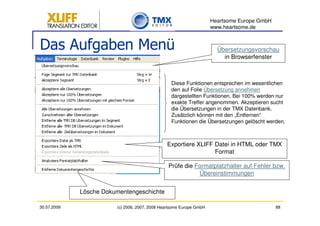 Heartsome Europe GmbH
                                                                     www.heartsome.de


Das Aufgaben Menü                                                      Übersetzungsvorschau
                                                                         in Browserfenster



                                                 Diese Funktionen entsprechen im wesentlichen
                                                 den auf Folie Übersetzung annehmen
                                                 dargestellten Funktionen. Bei 100% werden nur
                                                 exakte Treffer angenommen. Akzeptieren sucht
                                                 die Übersetzungen in der TMX Datenbank.
                                                 Zusätzlich können mit den „Entfernen“
                                                 Funktionen die Übersetzungen gelöscht werden.



                                               Exportiere XLIFF Datei in HTML oder TMX
                                                                Format

                                                Prüfe die Formatplatzhalter auf Fehler bzw.
                                                           Übereinstimmungen


             Lösche Dokumentengeschichte

30.07.2009              (c) 2006, 2007, 2008 Heartsome Europe GmbH                           88
 