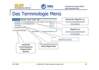 Heartsome Europe GmbH
                                                                           www.heartsome.de


Das Terminologie Menü
                                                                           Markierten Begriffe zur
                                                                           Terminologiedatenbank
                                                                                hinzufügen

                                                                                Begriffe zur
                                                                           Terminologiedatenbank
                                                                                hinzufügen

                                                                Begriffe suchen

               Verwende            Phrasenübersetzung
             morphologische         eines Segmentes
              Analyse beim
                Suchen




30.07.2009                    (c) 2006, 2007, 2008 Heartsome Europe GmbH                             89
 
