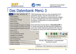 Heartsome Europe GmbH
                                                          www.heartsome.de


Das Datenbank Menü 3
                   TMX Datenbanken können in einer serialisierten Form
                   gespeichert werden. Das trifft insbesondere dann zu,
                   wenn keine SQL Datenbank erzeugt wurde bzw. geladen
                   ist. Dann verwendet Araya eine interne Datenbank, die
                   bei Starten und Beendnen von Araya automatisch
                   gespeichert wird.

                   Diese Datenbank hat den Namen: internalArayaTM. In
                   ihr werde automatisch alle Übersetzungen gespeichert,
                   wenn keine andere Datenbank gewählt wurde. Damit ist
                   ein Betrieb von Araya ohne externe Datenbank möglich.




                                   Aktuelle TMX Datenbank in araya/database
                                              Verzeichnis sichern


                              Gesicherte TMX Datenbank aus araya/database laden

30.07.2009   (c) 2006, 2007, 2008 Heartsome Europe GmbH                           93
 