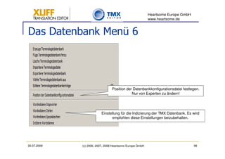 Heartsome Europe GmbH
                                                          www.heartsome.de


Das Datenbank Menü 6




                                 Position der Datenbankkonfigurationsdatei festlegen.
                                             Nur von Experten zu ändern!




                          Einstellung für die Indizierung der TMX Datenbank. Es wird
                                empfohlen diese Einstellungen beizubehalten.




30.07.2009   (c) 2006, 2007, 2008 Heartsome Europe GmbH                           96
 