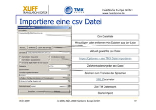 Heartsome Europe GmbH
                                                          www.heartsome.de


Importiere eine csv Datei
                                                    Csv Dateiliste

                              Hinzufügen oder entfernen von Dateien aus der Liste


                                             Aktuell gewählte csv Datei

                                  Import Optionen – see TMX Datei importieren

                                          Zeichenkodierung der csv Datei

                                       Zeichen zum Trennen der Sprachen

                                                   XML Parameter

                                                 Ziel TM Datenbank

                                                    Starte Import

30.07.2009   (c) 2006, 2007, 2008 Heartsome Europe GmbH                           97
 