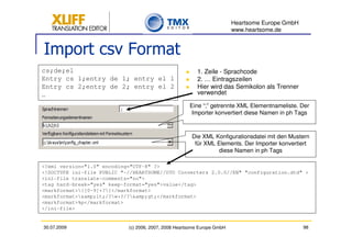 Heartsome Europe GmbH
                                                                         www.heartsome.de


Import csv Format
cs;de;el                                                 1. Zeile - Sprachcode
Entry cs 1;entry de 1; entry el 1                        2. … Eintragszeilen
Entry cs 2;entry de 2; entry el 2                        Hier wird das Semikolon als Trenner
…                                                        verwendet

                                                      Eine “;” getrennte XML Elementnameliste. Der
                                                       Importer konvertiert diese Namen in ph Tags



                                                       Die XML Konfigurationsdatei mit den Mustern
                                                        für XML Elements. Der Importer konvertiert
                                                                diese Namen in ph Tags

<?xml version="1.0" encoding="UTF-8" ?>
<!DOCTYPE ini-file PUBLIC "-//HEARTSOME//DTD Converters 2.0.0//EN" "configuration.dtd" >
<ini-file translate-comments="no">
<tag hard-break="yes" keep-format="yes">value</tag>
<markformat>{[0-9]+?}</markformat>
<markformat>&amp;lt;/?w+?/?&amp;gt;</markformat>
<markformat>%p</markformat>
</ini-file>


30.07.2009                  (c) 2006, 2007, 2008 Heartsome Europe GmbH                           98
 