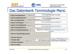 Heartsome Europe GmbH
                                                          www.heartsome.de


Das Datenbank Terminologie Menü
                                        Terminologiedatenbank erzeugen

                                         Terminologiedatenbank löschen

                                       Terminologiedatenbank importieren


                                       Terminologiedatenbank exportieren

                               Möglichkeit, die gesamte Terminologiedatenbank zu
                                                    editieren.




                               Einstellung für die Indizierung der TMX Datenbank. Es
                                wird empfohlen diese Einstellungen beizubehalten.




30.07.2009   (c) 2006, 2007, 2008 Heartsome Europe GmbH                           99
 