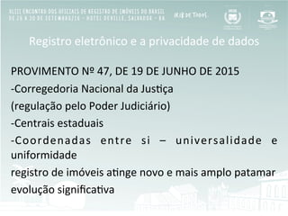 Registro	
  eletrônico	
  e	
  a	
  privacidade	
  de	
  dados	
  
	
  
PROVIMENTO	
  Nº	
  47,	
  DE	
  19	
  DE	
  JUNHO	
  DE	
  2015	
  	
  
-­‐ Corregedoria	
  Nacional	
  da	
  JusBça	
  
(regulação	
  pelo	
  Poder	
  Judiciário)	
  
-­‐ Centrais	
  estaduais	
  	
  
-­‐ Coordenadas	
   entre	
   si	
   –	
   universalidade	
   e	
  
uniformidade	
  
registro	
  de	
  imóveis	
  aBnge	
  novo	
  e	
  mais	
  amplo	
  patamar	
  
evolução	
  signiﬁcaBva	
  
 