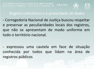 Registro	
  eletrônico	
  e	
  a	
  privacidade	
  de	
  dados	
  
-­‐	
  Corregedoria	
  Nacional	
  de	
  JusBça	
  buscou	
  respeitar	
  
e	
  preservar	
  as	
  peculiaridades	
  locais	
  dos	
  registros,	
  
que	
   não	
   se	
   apresentam	
   de	
   modo	
   uniforme	
   em	
  
todo	
  o	
  território	
  nacional.	
  	
  
	
  
-­‐	
   expressou	
   uma	
   cautela	
   em	
   face	
   de	
   situação	
  
conhecida	
   por	
   todos	
   que	
   lidam	
   na	
   área	
   de	
  
registros	
  públicos	
  
 