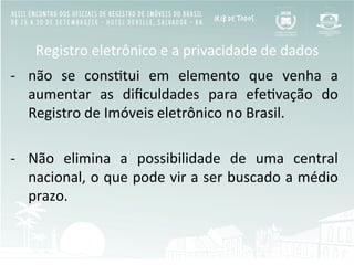 Registro	
  eletrônico	
  e	
  a	
  privacidade	
  de	
  dados	
  
-­‐  não	
   se	
   consBtui	
   em	
   elemento	
   que	
   venha	
   a	
  
aumentar	
   as	
   diﬁculdades	
   para	
   efeBvação	
   do	
  
Registro	
  de	
  Imóveis	
  eletrônico	
  no	
  Brasil.	
  	
  
-­‐  Não	
   elimina	
   a	
   possibilidade	
   de	
   uma	
   central	
  
nacional,	
  o	
  que	
  pode	
  vir	
  a	
  ser	
  buscado	
  a	
  médio	
  
prazo.	
  	
  
	
  
 