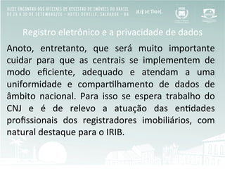 Registro	
  eletrônico	
  e	
  a	
  privacidade	
  de	
  dados	
  
Anoto,	
   entretanto,	
   que	
   será	
   muito	
   importante	
  
cuidar	
   para	
   que	
   as	
   centrais	
   se	
   implementem	
   de	
  
modo	
   eﬁciente,	
   adequado	
   e	
   atendam	
   a	
   uma	
  
uniformidade	
   e	
   comparBlhamento	
   de	
   dados	
   de	
  
âmbito	
   nacional.	
   Para	
   isso	
   se	
   espera	
   trabalho	
   do	
  
CNJ	
   e	
   é	
   de	
   relevo	
   a	
   atuação	
   das	
   enBdades	
  
proﬁssionais	
   dos	
   registradores	
   imobiliários,	
   com	
  
natural	
  destaque	
  para	
  o	
  IRIB.	
  
 