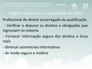 Registro	
  eletrônico	
  e	
  a	
  privacidade	
  de	
  dados	
  
Proﬁssional	
  de	
  direito	
  encarregado	
  da	
  qualiﬁcação	
  	
  
	
  -­‐	
  Veriﬁcar	
  e	
  depurar	
  os	
  direitos	
  e	
  obrigações	
  que	
  
ingressam	
  no	
  sistema	
  
-­‐	
  Fornecer	
  informação	
  segura	
  dos	
  direitos	
  e	
  ônus	
  
reais	
  
-­‐	
  diminuir	
  assimetrias	
  informaBvas	
  
-­‐	
  de	
  modo	
  seguro	
  e	
  módico	
  
	
  
	
  
 